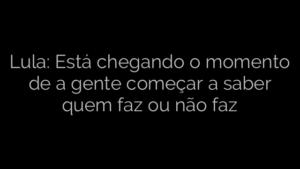 ​Lula: Está chegando o momento de a gente começar a saber quem faz ou não faz 